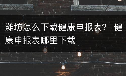 潍坊怎么下载健康申报表？ 健康申报表哪里下载