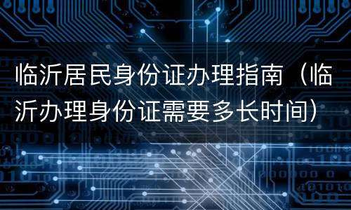 临沂居民身份证办理指南（临沂办理身份证需要多长时间）