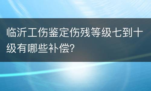 临沂工伤鉴定伤残等级七到十级有哪些补偿？
