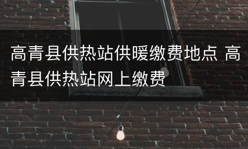 高青县供热站供暖缴费地点 高青县供热站网上缴费