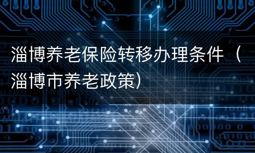 淄博养老保险转移办理条件（淄博市养老政策）