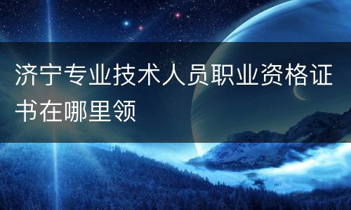 济宁专业技术人员职业资格证书在哪里领