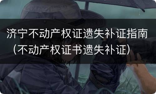 济宁不动产权证遗失补证指南（不动产权证书遗失补证）
