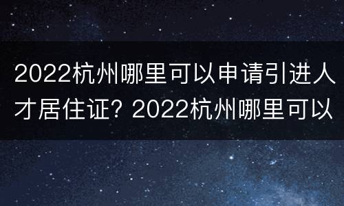 2022杭州哪里可以申请引进人才居住证? 2022杭州哪里可以申请引进人才居住证呢