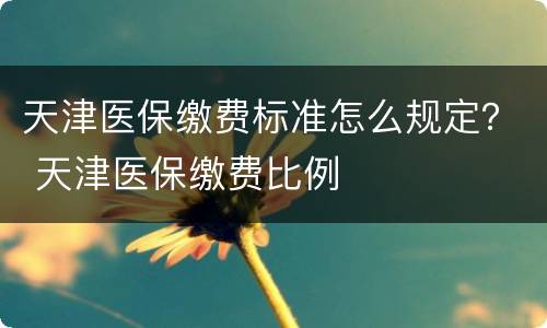 天津医保缴费标准怎么规定？ 天津医保缴费比例