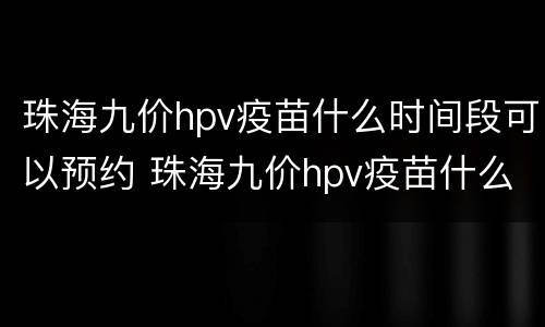 珠海九价hpv疫苗什么时间段可以预约 珠海九价hpv疫苗什么时间段可以预约