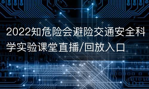 2022知危险会避险交通安全科学实验课堂直播/回放入口