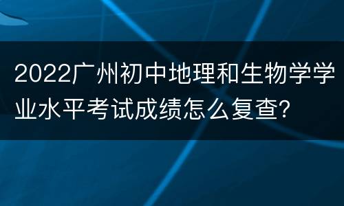 2022广州初中地理和生物学学业水平考试成绩怎么复查？