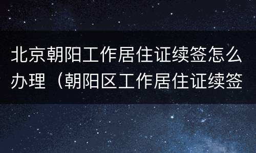 北京朝阳工作居住证续签怎么办理（朝阳区工作居住证续签条件）