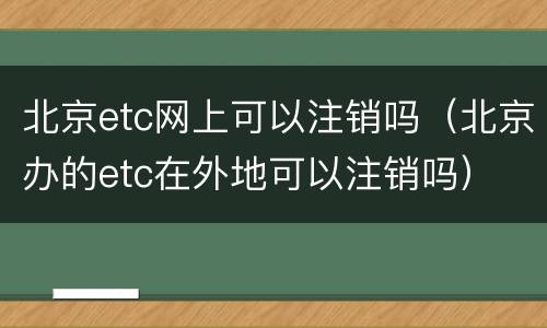 北京etc网上可以注销吗（北京办的etc在外地可以注销吗）