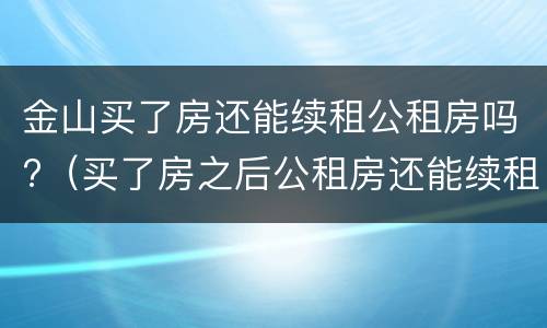 金山买了房还能续租公租房吗?（买了房之后公租房还能续租吗）