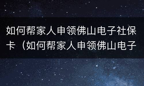 如何帮家人申领佛山电子社保卡（如何帮家人申领佛山电子社保卡卡号）