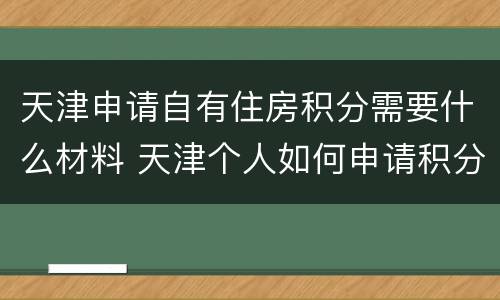 天津申请自有住房积分需要什么材料 天津个人如何申请积分入户