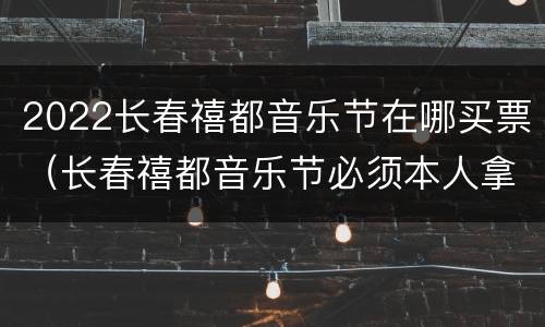 2022长春禧都音乐节在哪买票（长春禧都音乐节必须本人拿票去吗）