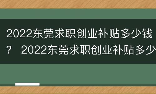 2022东莞求职创业补贴多少钱？ 2022东莞求职创业补贴多少钱一年