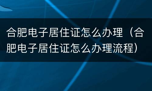 合肥电子居住证怎么办理（合肥电子居住证怎么办理流程）