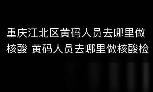 重庆江北区黄码人员去哪里做核酸 黄码人员去哪里做核酸检测