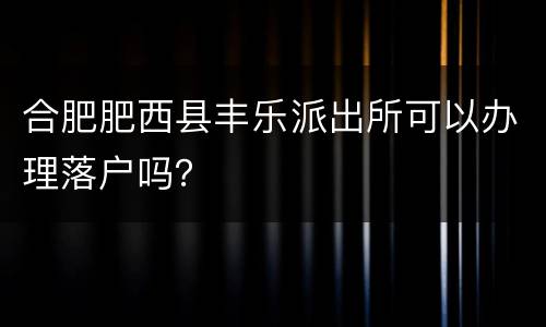 合肥肥西县丰乐派出所可以办理落户吗？
