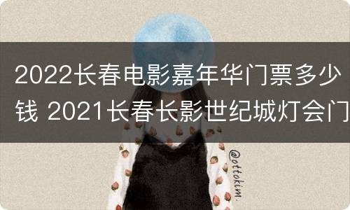 2022长春电影嘉年华门票多少钱 2021长春长影世纪城灯会门票
