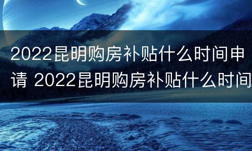 2022昆明购房补贴什么时间申请 2022昆明购房补贴什么时间申请呢