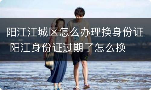 阳江江城区怎么办理换身份证 阳江身份证过期了怎么换