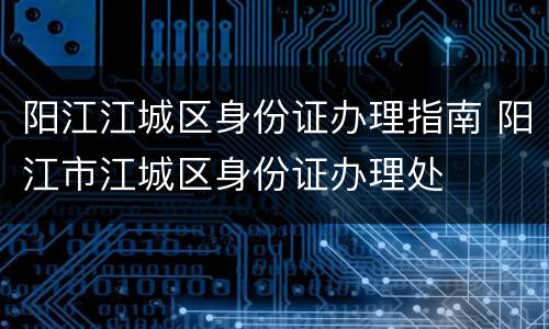 阳江江城区身份证办理指南 阳江市江城区身份证办理处