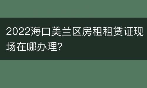 2022海口美兰区房租租赁证现场在哪办理？