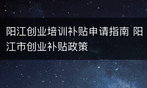 阳江创业培训补贴申请指南 阳江市创业补贴政策