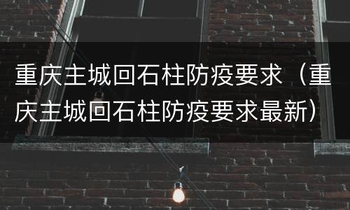 重庆主城回石柱防疫要求（重庆主城回石柱防疫要求最新）