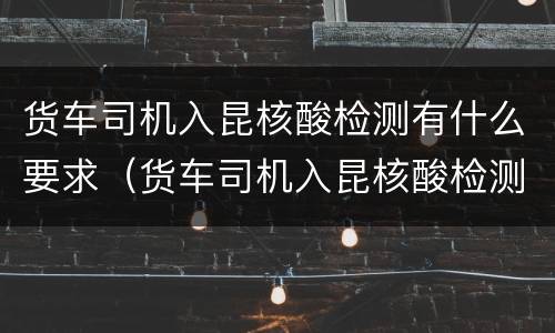 货车司机入昆核酸检测有什么要求（货车司机入昆核酸检测有什么要求没）