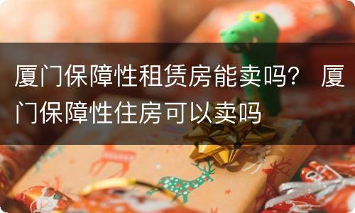 厦门保障性租赁房能卖吗？ 厦门保障性住房可以卖吗