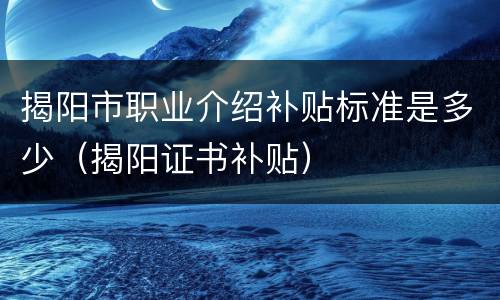 揭阳市职业介绍补贴标准是多少（揭阳证书补贴）