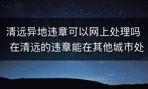 清远异地违章可以网上处理吗 在清远的违章能在其他城市处理吗