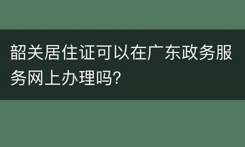 韶关居住证可以在广东政务服务网上办理吗？