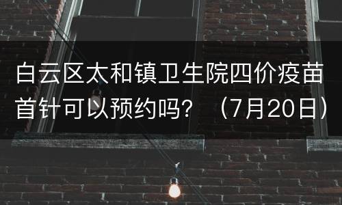 白云区太和镇卫生院四价疫苗首针可以预约吗？（7月20日）