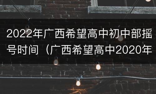2022年广西希望高中初中部摇号时间（广西希望高中2020年招生）