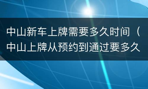 中山新车上牌需要多久时间（中山上牌从预约到通过要多久）