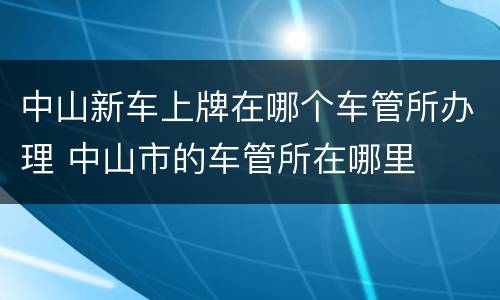 中山新车上牌在哪个车管所办理 中山市的车管所在哪里