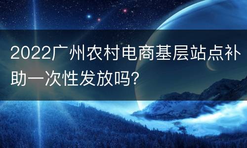 2022广州农村电商基层站点补助一次性发放吗？