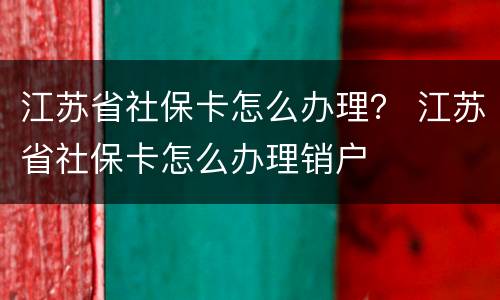 江苏省社保卡怎么办理？ 江苏省社保卡怎么办理销户