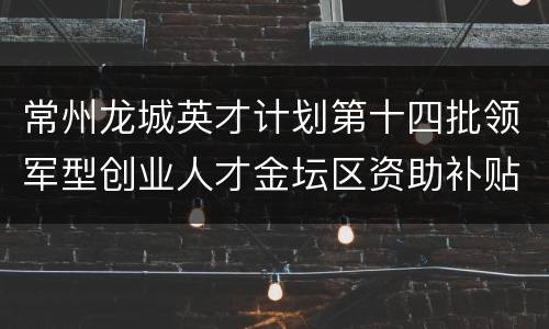 常州龙城英才计划第十四批领军型创业人才金坛区资助补贴政策