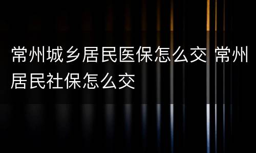 常州城乡居民医保怎么交 常州居民社保怎么交