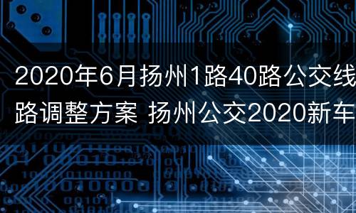 2020年6月扬州1路40路公交线路调整方案 扬州公交2020新车