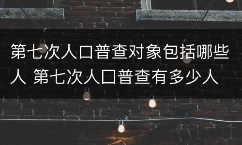 第七次人口普查对象包括哪些人 第七次人囗普查有多少人