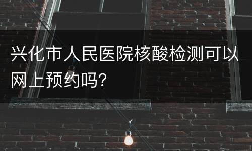 兴化市人民医院核酸检测可以网上预约吗？
