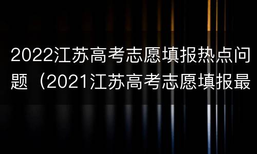 2022江苏高考志愿填报热点问题（2021江苏高考志愿填报最全知识点）