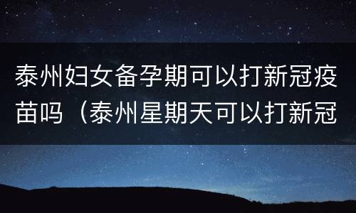 泰州妇女备孕期可以打新冠疫苗吗（泰州星期天可以打新冠疫苗吗）