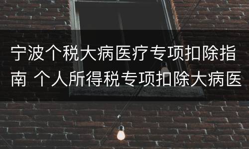 宁波个税大病医疗专项扣除指南 个人所得税专项扣除大病医疗如何申报