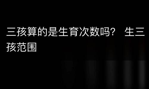 三孩算的是生育次数吗？ 生三孩范围