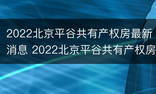 2022北京平谷共有产权房最新消息 2022北京平谷共有产权房最新消息视频